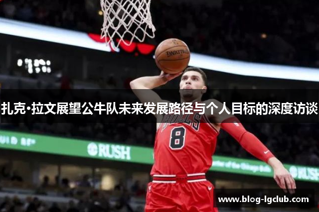 扎克·拉文展望公牛队未来发展路径与个人目标的深度访谈