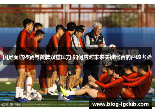 国足面临停赛与黄牌双重压力 如何应对未来关键比赛的严峻考验