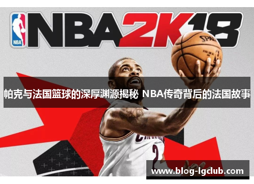 帕克与法国篮球的深厚渊源揭秘 NBA传奇背后的法国故事