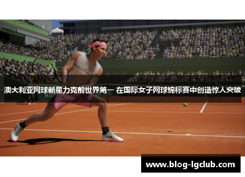 澳大利亚网球新星力克前世界第一 在国际女子网球锦标赛中创造惊人突破
