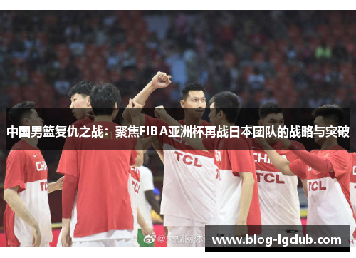 中国男篮复仇之战：聚焦FIBA亚洲杯再战日本团队的战略与突破