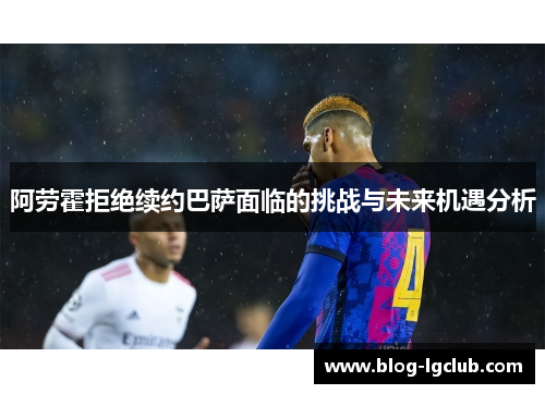 阿劳霍拒绝续约巴萨面临的挑战与未来机遇分析