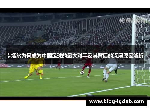 卡塔尔为何成为中国足球的最大对手及其背后的深层原因解析